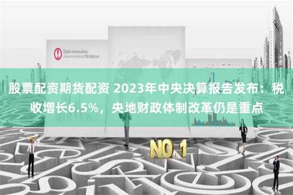 股票配资期货配资 2023年中央决算报告发布：税收增长6.5%，央地财政体制改革仍是重点