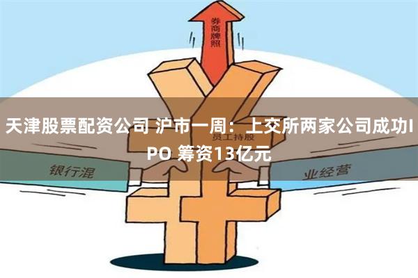 天津股票配资公司 沪市一周：上交所两家公司成功IPO 筹资13亿元