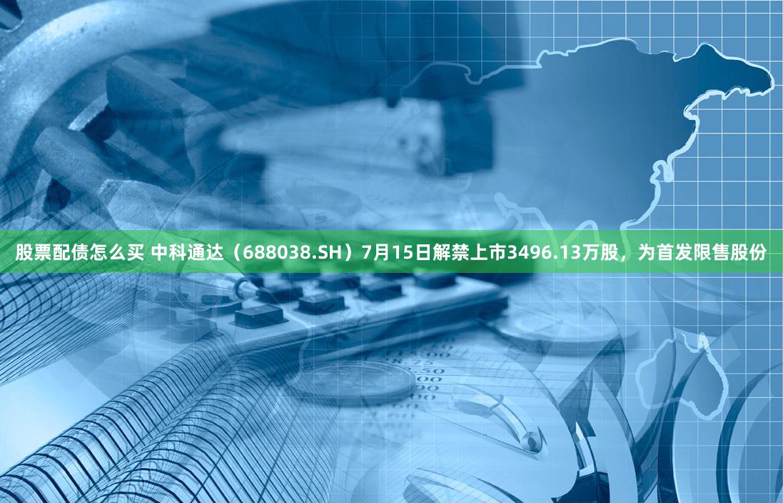 股票配债怎么买 中科通达（688038.SH）7月15日解禁上市3496.13万股，为首发限售股份