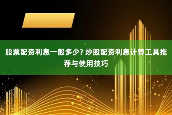 股票配资利息一般多少? 炒股配资利息计算工具推荐与使用技巧