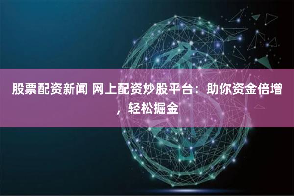 股票配资新闻 网上配资炒股平台：助你资金倍增，轻松掘金