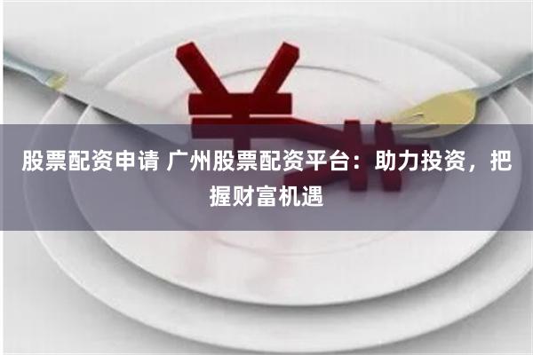 股票配资申请 广州股票配资平台：助力投资，把握财富机遇