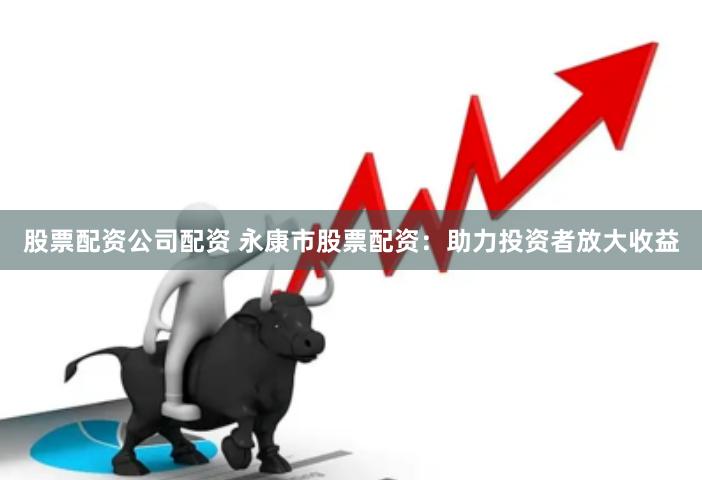 股票配资公司配资 永康市股票配资：助力投资者放大收益