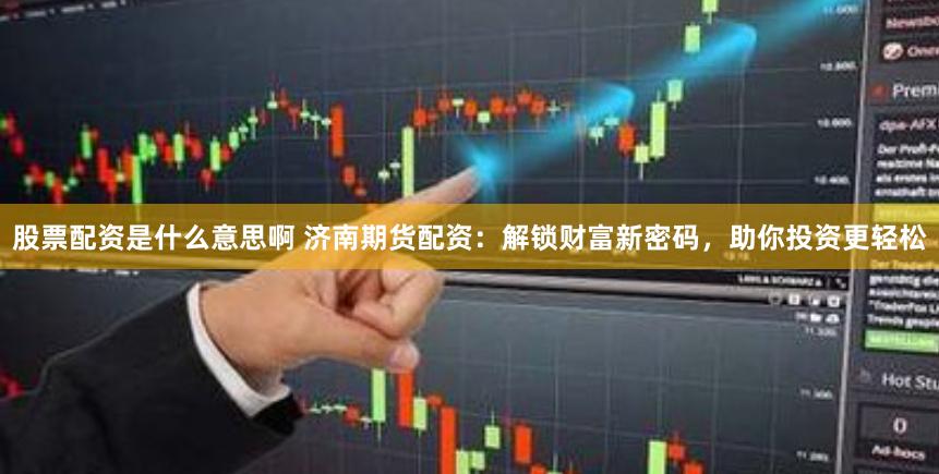 股票配资是什么意思啊 济南期货配资：解锁财富新密码，助你投资更轻松