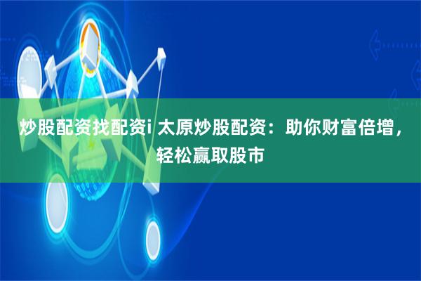 炒股配资找配资i 太原炒股配资：助你财富倍增，轻松赢取股市