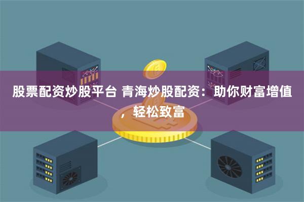 股票配资炒股平台 青海炒股配资：助你财富增值，轻松致富
