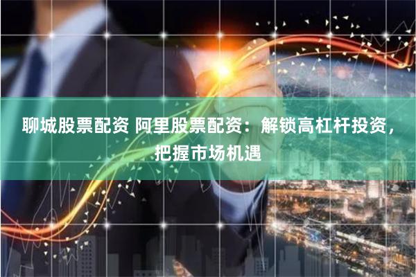 聊城股票配资 阿里股票配资：解锁高杠杆投资，把握市场机遇