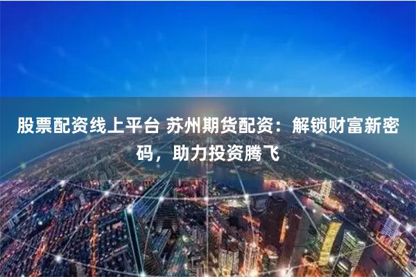 股票配资线上平台 苏州期货配资：解锁财富新密码，助力投资腾飞