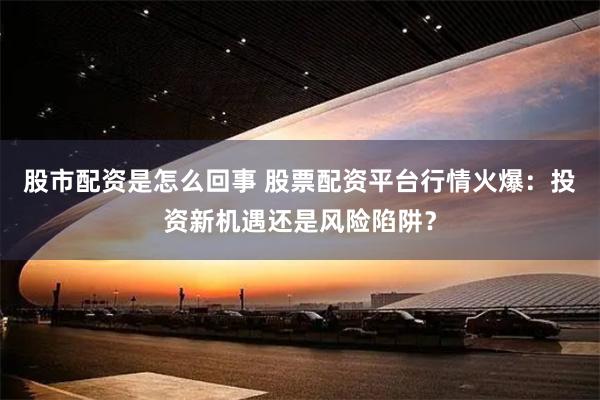 股市配资是怎么回事 股票配资平台行情火爆：投资新机遇还是风险陷阱？