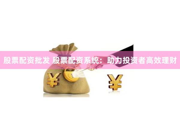 股票配资批发 股票配资系统：助力投资者高效理财