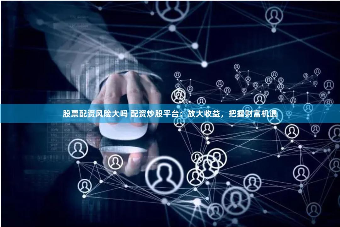 股票配资风险大吗 配资炒股平台：放大收益，把握财富机遇