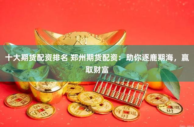 十大期货配资排名 郑州期货配资：助你逐鹿期海，赢取财富