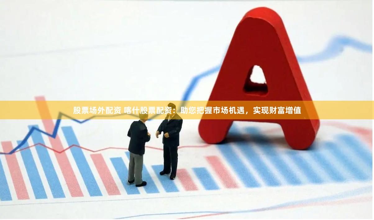 股票场外配资 喀什股票配资：助您把握市场机遇，实现财富增值
